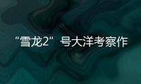 “雪龙2”号大洋考察作业完成�，获取丰富海洋生物�、水体等样品