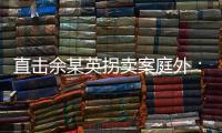 直击余某英拐卖案庭外：受害者痛斥
，寻亲者聚集