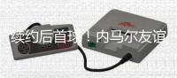 续约后首球！内马尔友谊赛半场传射+长传造威胁�，仅踢半场被换下