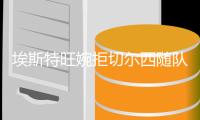 埃斯特旺婉拒切尔西随队备战邀请�：想好好告别帕尔梅拉斯的每个人