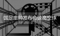 国足主帅发布会谈高空球冒顶：皇马中卫也低级失误