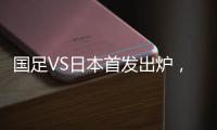 国足VS日本首发出炉，久帅两处用人引发巨大争议	，恐被日本队打花
