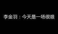 李金羽：今天是一场很艰苦的比赛�，最后10分钟我们顶住了压力