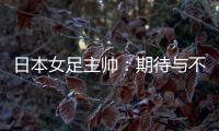 日本女足主帅
：期待与不断进步的中国队进行交手