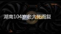 湖南104岁老太死而复生	，亲口讲述死后发生何事，专家听完都震惊