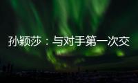 孙颖莎：与对手第一次交手球路不熟，比分落后仍让自己保持坚定