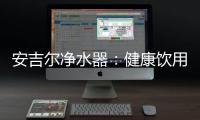 安吉尔净水器：健康饮用水必备