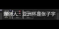 媒体人：亚洲杯是张子宇等新锐作为主力的首次比赛 承载颇多期待