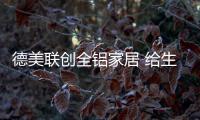 德美联创全铝家居 给生活多一点仪式感