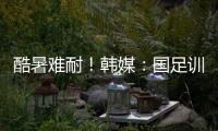 酷暑难耐！韩媒：国足训练推迟4小时进行，日本队选择室内训练