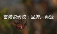 雷诺瓷砖胶：品牌片再登CCTV平台，营销之路铿锵有力