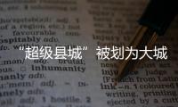 “超级县城”被划为大城市，能有啥好处	？