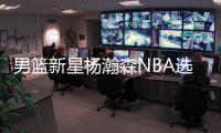男篮新星杨瀚森NBA选秀行情看涨