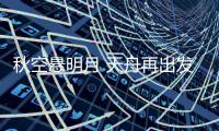 秋空悬明月 天舟再出发——天舟三号货运飞船发射任务详解