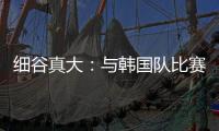细谷真大：与韩国队比赛自己要取得进球
，目标取胜夺得东亚杯冠军