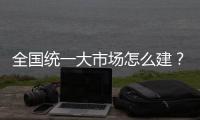 全国统一大市场怎么建？国家发改委发布《建设指引》