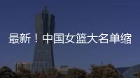最新！中国女篮大名单缩减至12人	，裁掉4人
	，宫鲁鸣押宝2人有风险