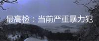 最高检	：当前严重暴力犯罪及重刑率大幅下降