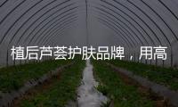 植后芦荟护肤品牌，用高品质定义新国货