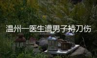 温州一医生遭男子持刀伤害致多处严重损伤，经抢救无效不幸去世