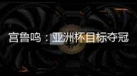 宫鲁鸣：亚洲杯目标夺冠 必须要想办法击败澳大利亚和日本