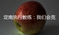定南执行教练：我们会克服旅途及天气的困难	，力争打好比赛