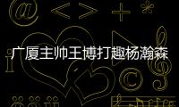 广厦主帅王博打趣杨瀚森：我让他在季后赛得到了充足的锻炼