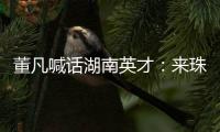 董凡喊话湖南英才�：来珠海 到广东 以敢为人先的“湖湘精神” 融入广东“闯创干”的奋进浪潮