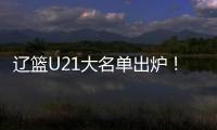 辽篮U21大名单出炉
！张俊豪黄秋实领衔 内线新星让人期待