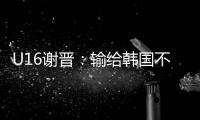 U16谢晋：输给韩国不代表失败，能让我们更好地反省自己