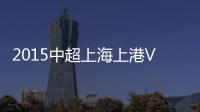 2015中超上海上港VS杭州绿城战报